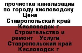 прочистка канализации по городу кисловодску › Цена ­ 2 000 - Ставропольский край, Кисловодск г. Строительство и ремонт » Услуги   . Ставропольский край,Кисловодск г.